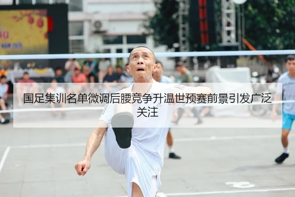 国足集训名单微调后腰竞争升温世预赛前景引发广泛关注